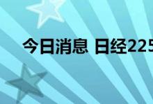 今日消息 日经225指数跌幅缩窄至0.6%