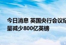 今日消息 英国央行会议纪要：在未来12个月内将国债持有量减少800亿英镑