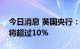 今日消息 英国央行：预计未来几个月通胀率将超过10%