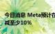 今日消息 Meta预计在未来几个月内将成本削减至少10％