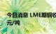 今日消息 LME期铜收跌68美元，报7690美元/吨