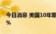 今日消息 美国10年期国债收益率升至3.644%