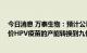 今日消息 万泰生物：预计公司九价HPV疫苗上市时可将二价HPV疫苗的产能转换到九价HPV疫苗