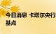 今日消息 卡塔尔央行将主要利率均提高75个基点