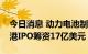 今日消息 动力电池制造商中创新航拟通过香港IPO筹资17亿美元