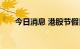 今日消息 港股节假日概念股持续走低