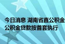 今日消息 湖南省直公积金：名下唯一住房用于长租，再买房公积金贷款按首套执行