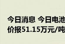 今日消息 今日电池级碳酸锂涨1500元/吨 均价报51.15万元/吨