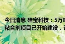 今日消息 硅宝科技：5万吨/年锂电池用硅碳负极材料及专用粘合剂项目已开始建设，计划在2023年6月前完成基建工作