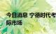 今日消息 宁德时代考虑将换电业务拓展至国际市场