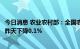 今日消息 农业农村部：全国农产品批发市场猪肉平均价格比昨天下降0.1%