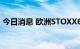 今日消息 欧洲STOXX600指数势将进入熊市