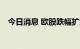 今日消息 欧股跌幅扩大 主要股指均跌1%