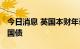 今日消息 英国本财年计划发行1939亿英镑的国债