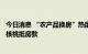 今日消息 “农产品换房”热度蔓延 杭州一楼盘6倍高价收山核桃抵房款