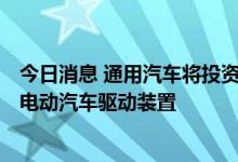 今日消息 通用汽车将投资7.6亿美元 在美国托莱多工厂生产电动汽车驱动装置