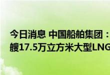 今日消息 中国船舶集团：旗下大船集团成功承接招商轮船2艘17.5万立方米大型LNG船订单