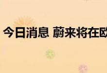 今日消息 蔚来将在欧洲发布ET7、ET5和ES7