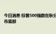 今日消息 标普500指数在秋分日回吐夏季涨幅，重新逼近熊市底部