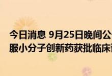 今日消息 9月25日晚间公告集锦：广生堂一类广谱抗新冠口服小分子创新药获批临床试验