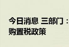 今日消息 三部门：延续新能源汽车免征车辆购置税政策