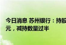 今日消息 苏州银行：持股5%以上股东近期减持套现1.79亿元，减持数量过半