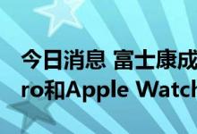 今日消息 富士康成都厂扩大招工 应对iPad Pro和Apple Watch量产