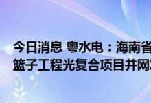 今日消息 粤水电：海南省临高县粤水电波莲镇60MW农 菜篮子工程光复合项目并网发电