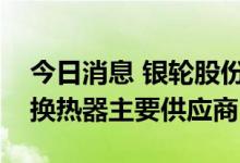 今日消息 银轮股份：子公司为热泵厂商水侧换热器主要供应商