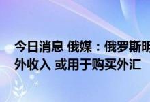 今日消息 俄媒：俄罗斯明年或有9390亿卢布石油天然气额外收入 或用于购买外汇