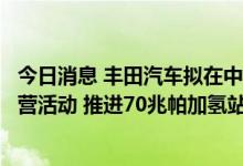 今日消息 丰田汽车拟在中国展开氢燃料电池车大规模示范运营活动 推进70兆帕加氢站规划建设