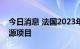 今日消息 法国2023年1月停止支持新化石能源项目