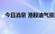 今日消息 港股油气资源板块午后持续走低