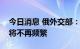 今日消息 俄外交部：与美国大使级别的沟通将不再频繁