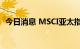 今日消息 MSCI亚太指数跌2%至142.18点