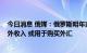 今日消息 俄媒：俄罗斯明年或有9390亿卢布石油天然气额外收入 或用于购买外汇