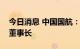 今日消息 中国国航：选举马崇贤先生为公司董事长