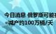 今日消息 俄罗斯可能在下次会议上提议OPEC+减产约100万桶/天