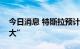 今日消息 特斯拉预计本季度末交付量“非常大”