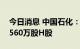 今日消息 中国石化：今日回购900万股A股、560万股H股