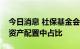 今日消息 社保基金会：提升实业投资在基金资产配置中占比