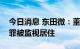 今日消息 东田微：董秘因涉嫌操纵证券市场罪被监视居住