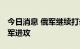 今日消息 俄军继续打击乌军目标 乌军击退俄军进攻