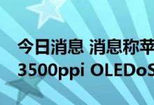 今日消息 消息称苹果要求三星和LG显示开发3500ppi OLEDoS面板