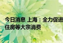 今日消息 上海：全力促进消费市场潜力释放  大力促进汽车、住房等大宗消费