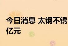 今日消息 太钢不锈：拟向鑫海实业增资17.49亿元