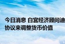 今日消息 白宫经济顾问迪斯：不认为需要达成一个全球性的协议来调整货币价值