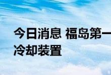 今日消息 福岛第一核电站开始拆除部分应急冷却装置