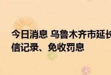 今日消息 乌鲁木齐市延长房贷车贷还本付息时限 不影响征信记录、免收罚息