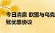今日消息 欧盟与乌克兰金融机构达成汇款转账优惠协议